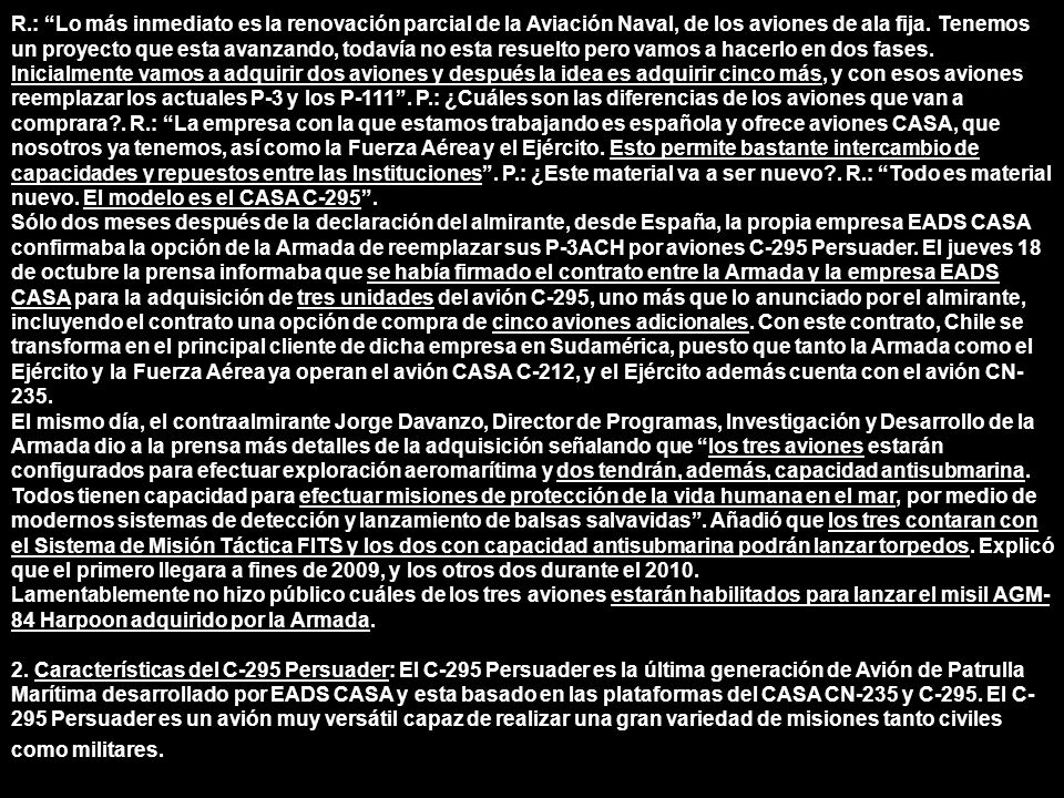 R.: Lo más inmediato es la renovación parcial de la Aviación Naval, de los aviones de ala fija. Tenemos un proyecto que esta avanzando, todavía no esta resuelto pero vamos a hacerlo en dos fases. Inicialmente vamos a adquirir dos aviones y después la idea es adquirir cinco más, y con esos aviones reemplazar los actuales P-3 y los P P.: ¿Cuáles son las diferencias de los aviones que van a comprara . R.: La empresa con la que estamos trabajando es española y ofrece aviones CASA, que nosotros ya tenemos, así como la Fuerza Aérea y el Ejército. Esto permite bastante intercambio de capacidades y repuestos entre las Instituciones . P.: ¿Este material va a ser nuevo . R.: Todo es material nuevo. El modelo es el CASA C-295 .