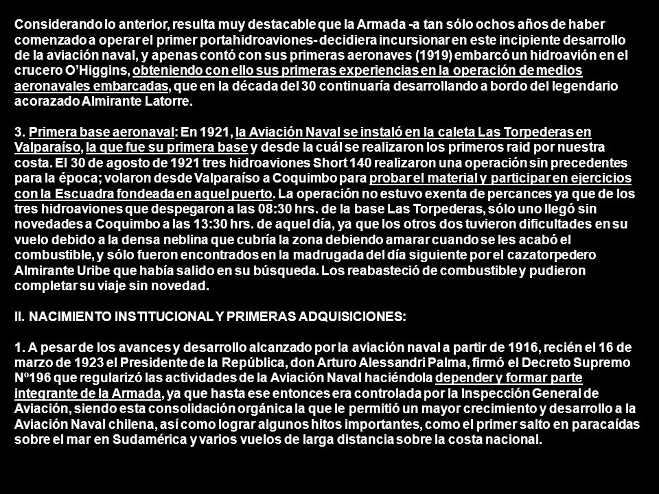 Considerando lo anterior, resulta muy destacable que la Armada -a tan sólo ochos años de haber comenzado a operar el primer portahidroaviones- decidiera incursionar en este incipiente desarrollo de la aviación naval, y apenas contó con sus primeras aeronaves (1919) embarcó un hidroavión en el crucero O’Higgins, obteniendo con ello sus primeras experiencias en la operación de medios aeronavales embarcadas, que en la década del 30 continuaría desarrollando a bordo del legendario acorazado Almirante Latorre.