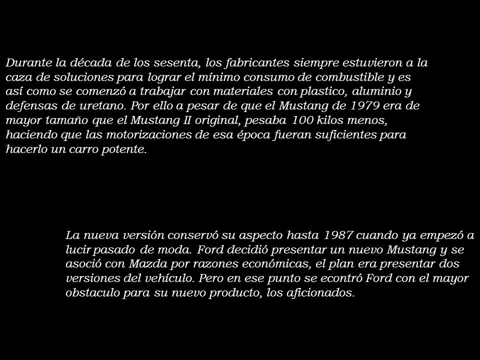 Durante la década de los sesenta, los fabricantes siempre estuvieron a la caza de soluciones para lograr el mínimo consumo de combustible y es así como se comenzó a trabajar con materiales con plastico, aluminio y defensas de uretano. Por ello a pesar de que el Mustang de 1979 era de mayor tamaño que el Mustang II original, pesaba 100 kilos menos, haciendo que las motorizaciones de esa época fueran suficientes para hacerlo un carro potente.