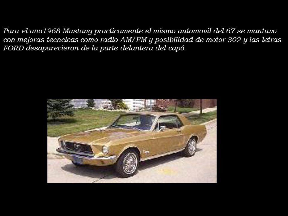 Para el año1968 Mustang practicamente el mismo automovil del 67 se mantuvo con mejoras tecncicas como radio AM/FM y posibilidad de motor 302 y las letras FORD desaparecieron de la parte delantera del capó.