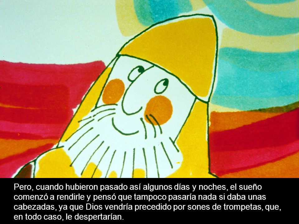 Pero, cuando hubieron pasado así algunos días y noches, el sueño comenzó a rendirle y pensó que tampoco pasaría nada si daba unas cabezadas, ya que Dios vendría precedido por sones de trompetas, que, en todo caso, le despertarían.