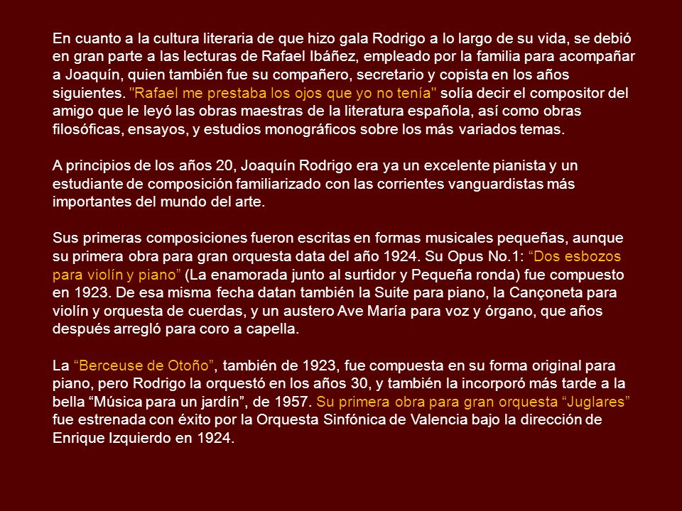 En cuanto a la cultura literaria de que hizo gala Rodrigo a lo largo de su vida, se debió en gran parte a las lecturas de Rafael Ibáñez, empleado por la familia para acompañar a Joaquín, quien también fue su compañero, secretario y copista en los años siguientes. Rafael me prestaba los ojos que yo no tenía solía decir el compositor del amigo que le leyó las obras maestras de la literatura española, así como obras filosóficas, ensayos, y estudios monográficos sobre los más variados temas.