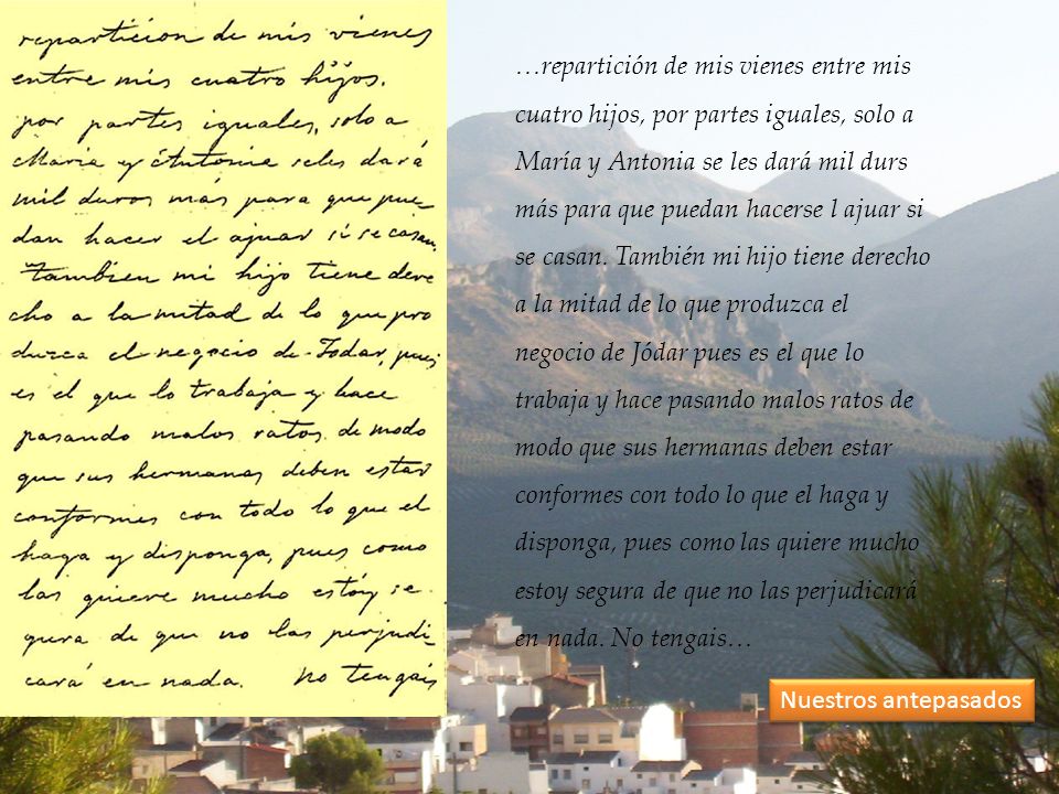 …repartición de mis vienes entre mis cuatro hijos, por partes iguales, solo a María y Antonia se les dará mil durs más para que puedan hacerse l ajuar si se casan. También mi hijo tiene derecho a la mitad de lo que produzca el negocio de Jódar pues es el que lo trabaja y hace pasando malos ratos de modo que sus hermanas deben estar conformes con todo lo que el haga y disponga, pues como las quiere mucho estoy segura de que no las perjudicará en nada. No tengais…