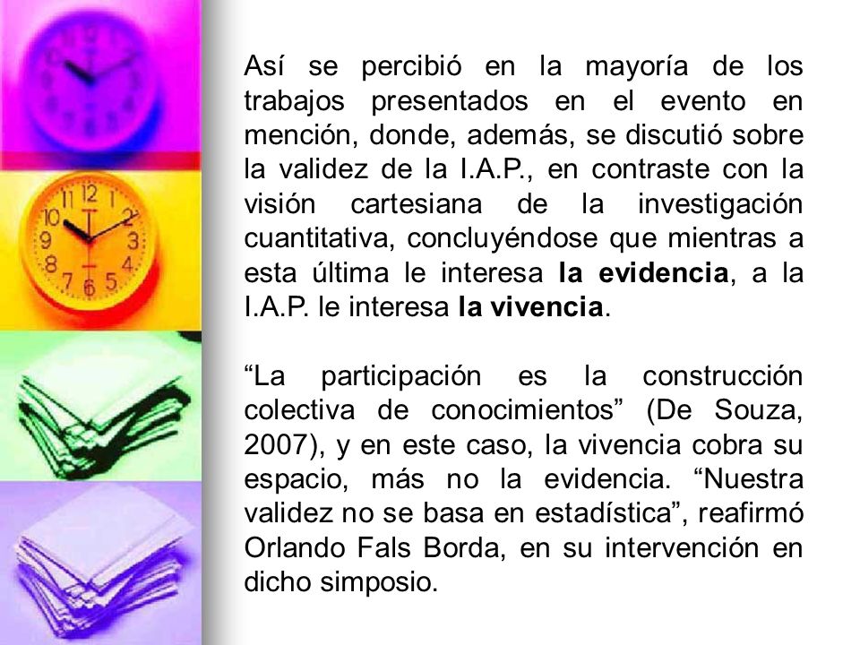 Así se percibió en la mayoría de los trabajos presentados en el evento en mención, donde, además, se discutió sobre la validez de la I.A.P., en contraste con la visión cartesiana de la investigación cuantitativa, concluyéndose que mientras a esta última le interesa la evidencia, a la I.A.P. le interesa la vivencia.