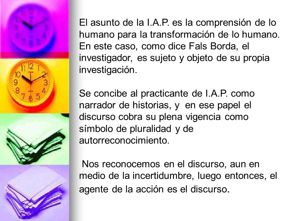 El asunto de la I.A.P. es la comprensión de lo humano para la transformación de lo humano. En este caso, como dice Fals Borda, el investigador, es sujeto y objeto de su propia investigación.