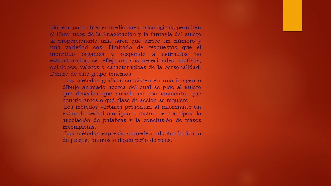 idóneas para obtener mediciones psicológicas, permiten el libre juego de la imaginación y la fantasía del sujeto al proporcionarle una tarea que ofrece un número y una variedad casi ilimitada de respuestas que el individuo organiza y responde a estímulos no estructurados, se refleja así sus necesidades, motivos, opiniones, valores o características de la personalidad. Dentro de este grupo tenemos: