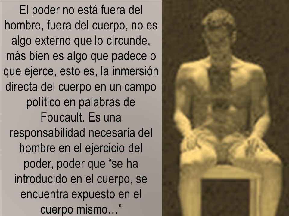 El poder no está fuera del hombre, fuera del cuerpo, no es algo externo que lo circunde, más bien es algo que padece o que ejerce, esto es, la inmersión directa del cuerpo en un campo político en palabras de Foucault.