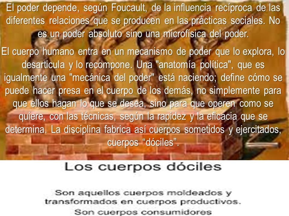 El poder depende, según Foucault, de la influencia recíproca de las diferentes relaciones que se producen en las prácticas sociales. No es un poder absoluto sino una microfísica del poder.