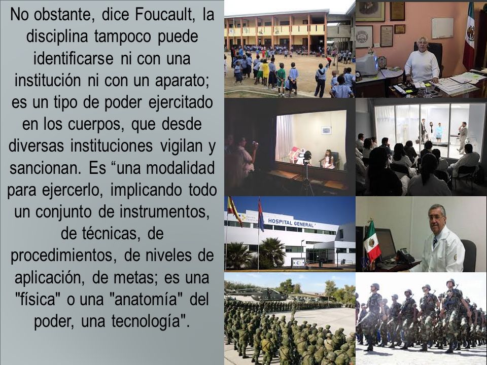 No obstante, dice Foucault, la disciplina tampoco puede identificarse ni con una institución ni con un aparato; es un tipo de poder ejercitado en los cuerpos, que desde diversas instituciones vigilan y sancionan.