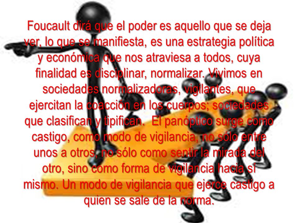 Foucault dirá que el poder es aquello que se deja ver, lo que se manifiesta, es una estrategia política y económica que nos atraviesa a todos, cuya finalidad es disciplinar, normalizar.