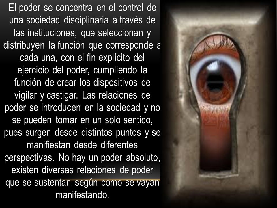 El poder se concentra en el control de una sociedad disciplinaria a través de las instituciones, que seleccionan y distribuyen la función que corresponde a cada una, con el fin explícito del ejercicio del poder, cumpliendo la función de crear los dispositivos de vigilar y castigar.