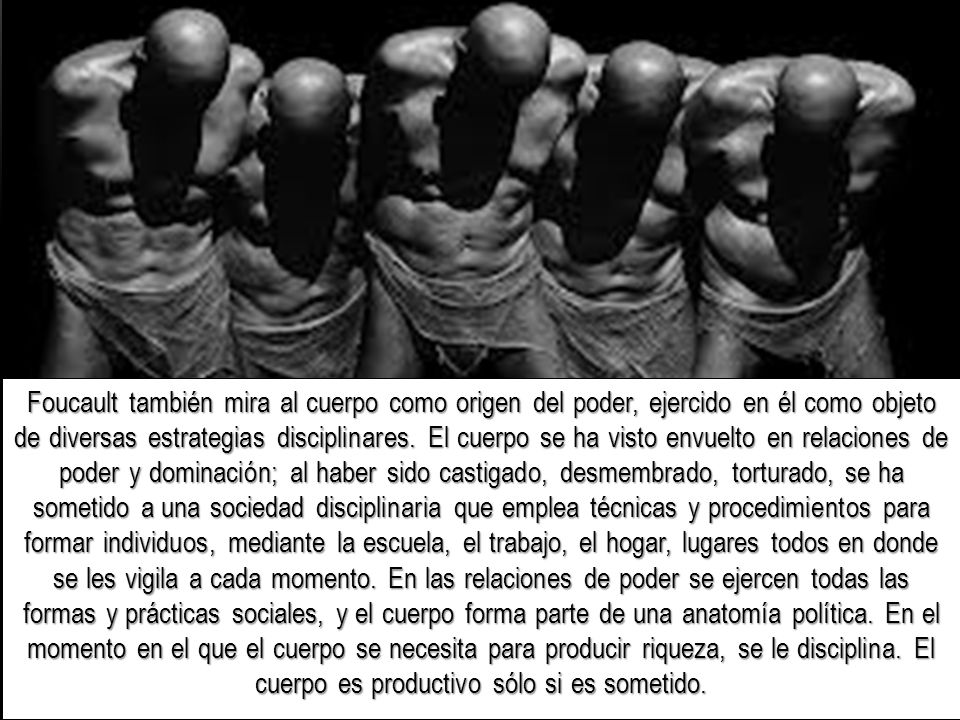 Foucault también mira al cuerpo como origen del poder, ejercido en él como objeto de diversas estrategias disciplinares.