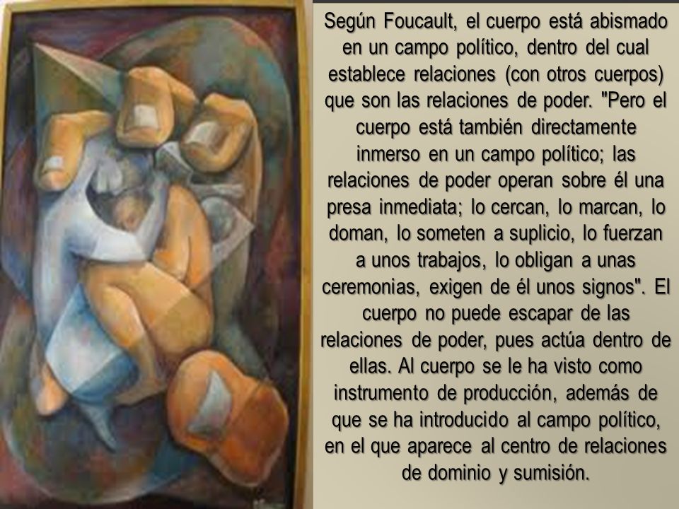 Según Foucault, el cuerpo está abismado en un campo político, dentro del cual establece relaciones (con otros cuerpos) que son las relaciones de poder.