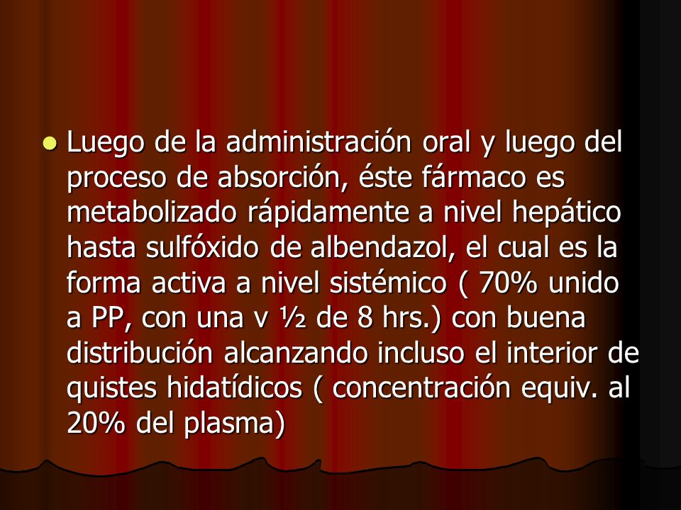Luego de la administración oral y luego del proceso de absorción, éste fármaco es metabolizado rápidamente a nivel hepático hasta sulfóxido de albendazol, el cual es la forma activa a nivel sistémico ( 70% unido a PP, con una v ½ de 8 hrs.) con buena distribución alcanzando incluso el interior de quistes hidatídicos ( concentración equiv.