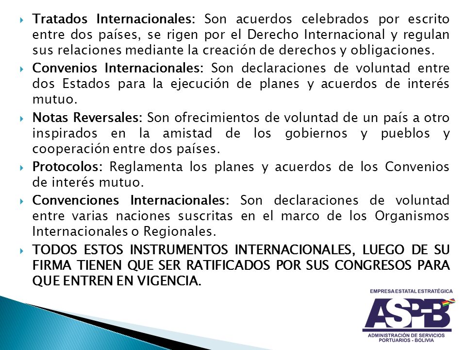 Tratados Internacionales: Son acuerdos celebrados por escrito entre dos países, se rigen por el Derecho Internacional y regulan sus relaciones mediante la creación de derechos y obligaciones.