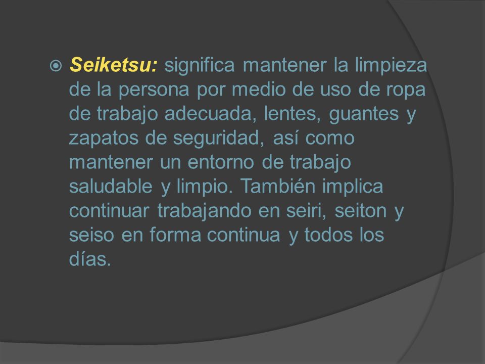 Seiketsu: significa mantener la limpieza de la persona por medio de uso de ropa de trabajo adecuada, lentes, guantes y zapatos de seguridad, así como mantener un entorno de trabajo saludable y limpio.