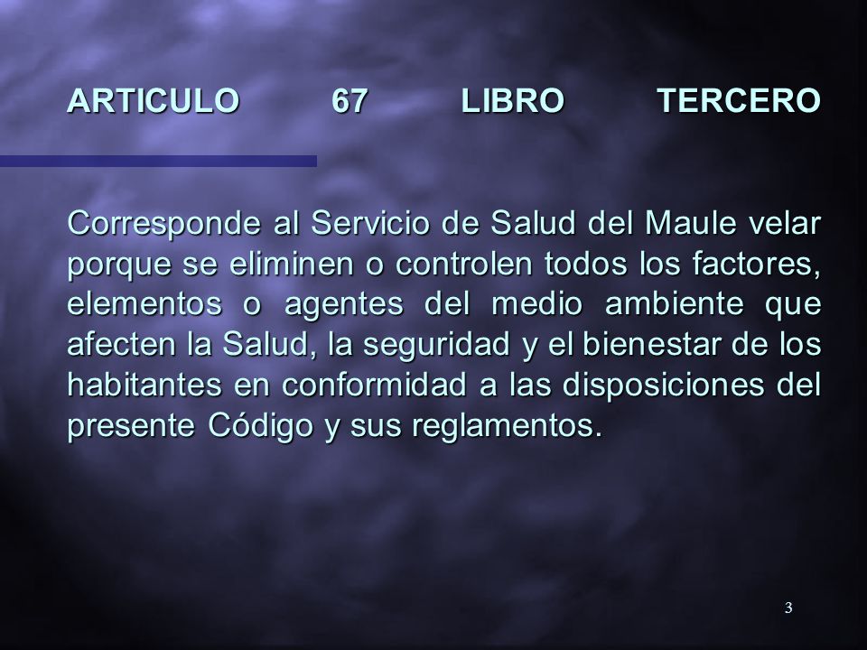 ARTICULO 67 LIBRO TERCERO Corresponde al Servicio de Salud del Maule velar porque se eliminen o controlen todos los factores, elementos o agentes del medio ambiente que afecten la Salud, la seguridad y el bienestar de los habitantes en conformidad a las disposiciones del presente Código y sus reglamentos.