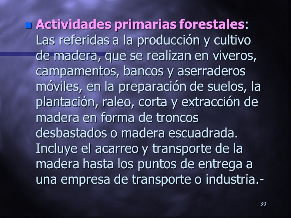 Actividades primarias forestales: Las referidas a la producción y cultivo de madera, que se realizan en viveros, campamentos, bancos y aserraderos móviles, en la preparación de suelos, la plantación, raleo, corta y extracción de madera en forma de troncos desbastados o madera escuadrada.