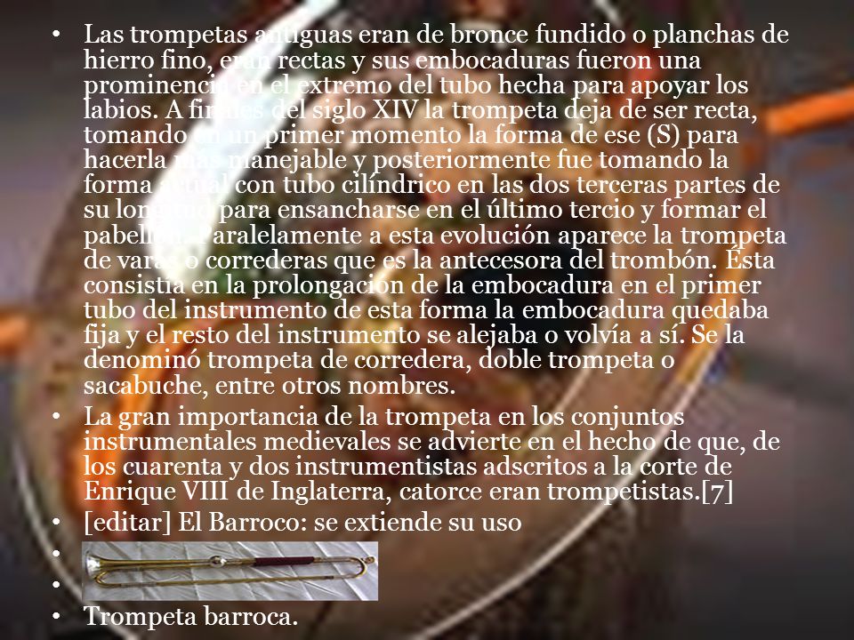 Las trompetas antiguas eran de bronce fundido o planchas de hierro fino, eran rectas y sus embocaduras fueron una prominencia en el extremo del tubo hecha para apoyar los labios. A finales del siglo XIV la trompeta deja de ser recta, tomando en un primer momento la forma de ese (S) para hacerla más manejable y posteriormente fue tomando la forma actual con tubo cilíndrico en las dos terceras partes de su longitud para ensancharse en el último tercio y formar el pabellón. Paralelamente a esta evolución aparece la trompeta de varas o correderas que es la antecesora del trombón. Ésta consistía en la prolongación de la embocadura en el primer tubo del instrumento de esta forma la embocadura quedaba fija y el resto del instrumento se alejaba o volvía a sí. Se la denominó trompeta de corredera, doble trompeta o sacabuche, entre otros nombres.
