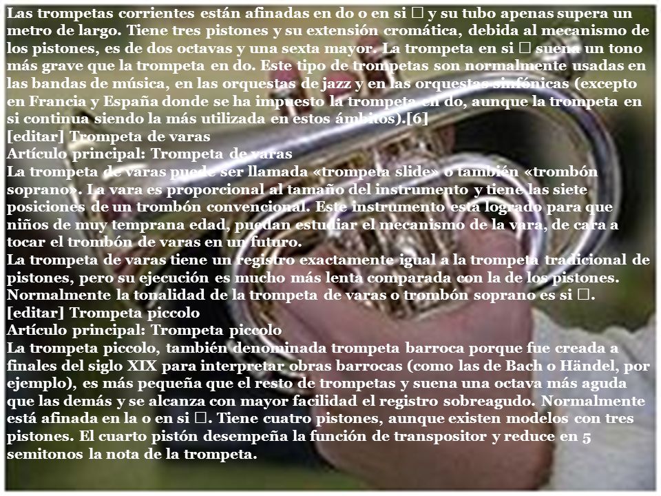 Las trompetas corrientes están afinadas en do o en si ♭ y su tubo apenas supera un metro de largo. Tiene tres pistones y su extensión cromática, debida al mecanismo de los pistones, es de dos octavas y una sexta mayor. La trompeta en si ♭ suena un tono más grave que la trompeta en do. Este tipo de trompetas son normalmente usadas en las bandas de música, en las orquestas de jazz y en las orquestas sinfónicas (excepto en Francia y España donde se ha impuesto la trompeta en do, aunque la trompeta en si continua siendo la más utilizada en estos ámbitos).[6]