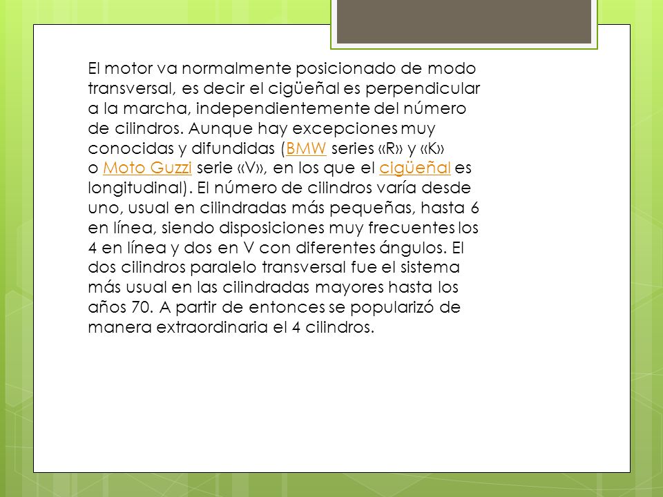 El motor va normalmente posicionado de modo transversal, es decir el cigüeñal es perpendicular a la marcha, independientemente del número de cilindros.