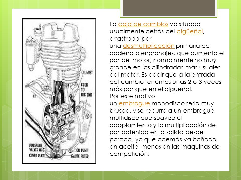 La caja de cambios va situada usualmente detrás del cigüeñal, arrastrada por una desmultiplicación primaria de cadena o engranajes, que aumenta el par del motor, normalmente no muy grande en las cilindradas más usuales del motor. Es decir que a la entrada del cambio tenemos unas 2 o 3 veces más par que en el cigüeñal.