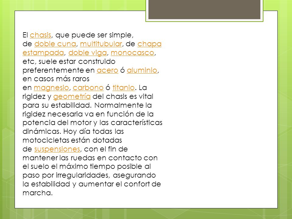 El chasis, que puede ser simple, de doble cuna, multitubular, de chapa estampada, doble viga, monocasco, etc, suele estar construido preferentemente en acero ó aluminio, en casos más raros en magnesio, carbono ó titanio.
