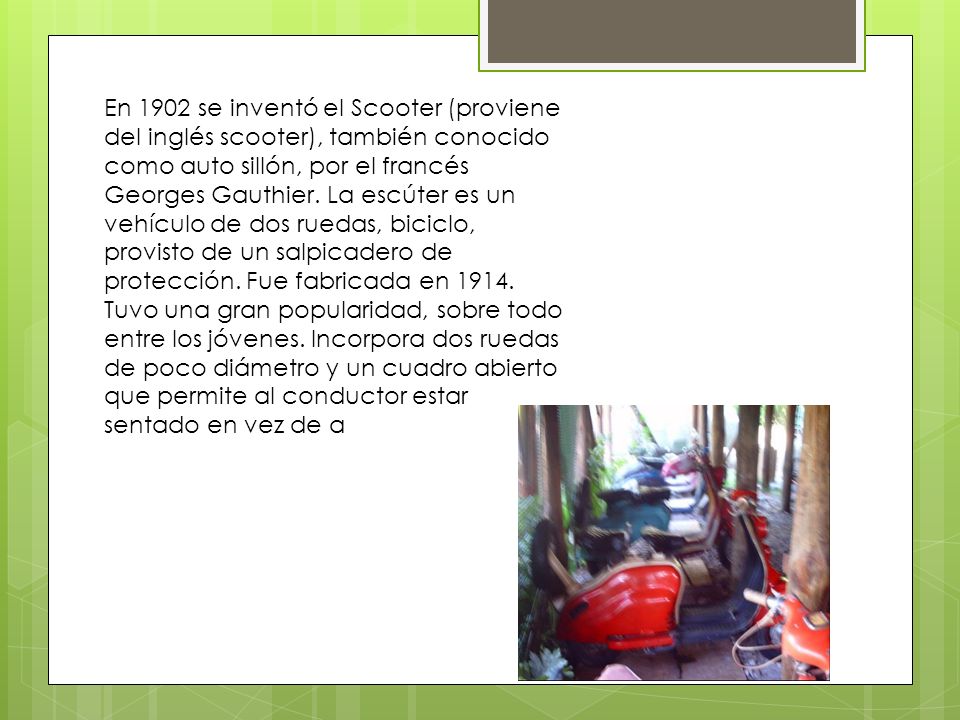 En 1902 se inventó el Scooter (proviene del inglés scooter), también conocido como auto sillón, por el francés Georges Gauthier.