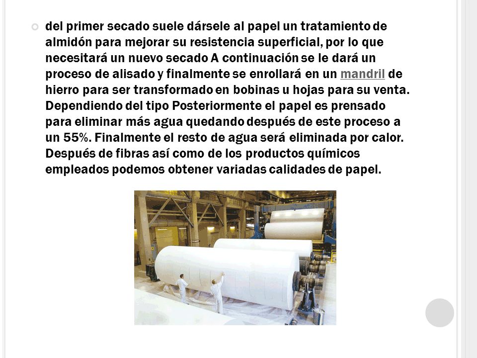 del primer secado suele dársele al papel un tratamiento de almidón para mejorar su resistencia superficial, por lo que necesitará un nuevo secado A continuación se le dará un proceso de alisado y finalmente se enrollará en un mandril de hierro para ser transformado en bobinas u hojas para su venta.