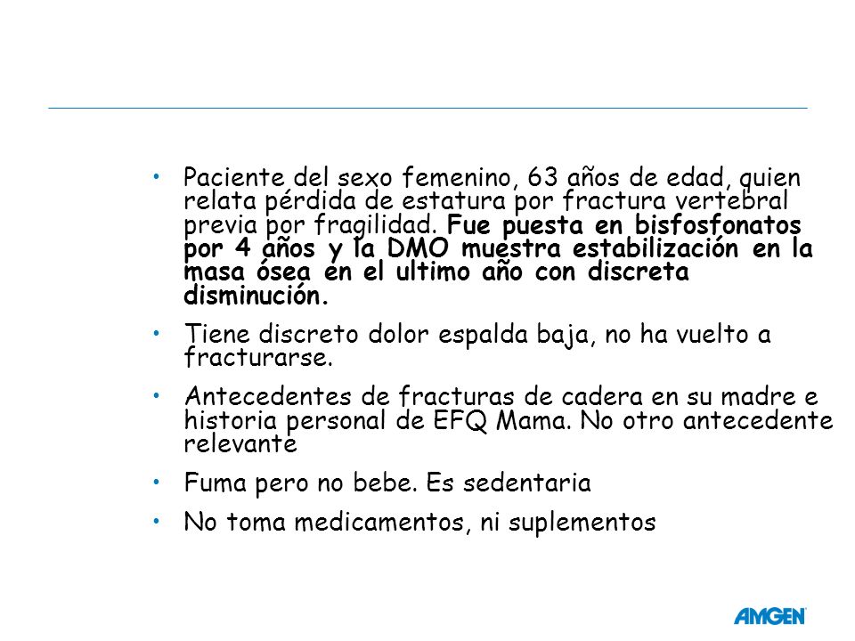 Paciente del sexo femenino, 63 años de edad, quien relata pérdida de estatura por fractura vertebral previa por fragilidad. Fue puesta en bisfosfonatos por 4 años y la DMO muestra estabilización en la masa ósea en el ultimo año con discreta disminución.
