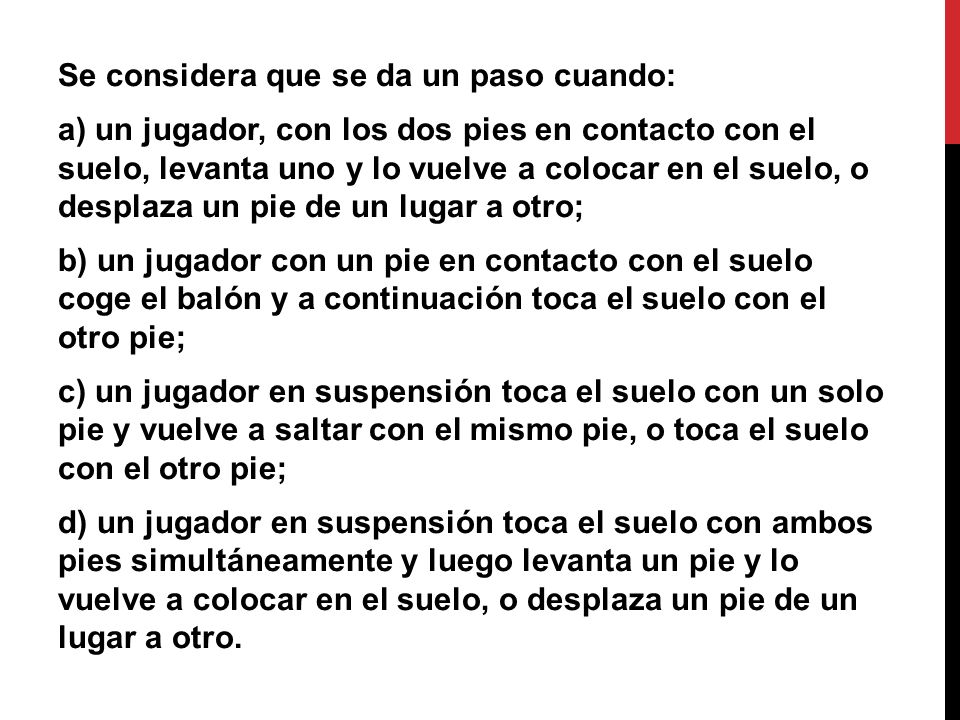 Se considera que se da un paso cuando: a) un jugador, con los dos pies en contacto con el suelo, levanta uno y lo vuelve a colocar en el suelo, o desplaza un pie de un lugar a otro; b) un jugador con un pie en contacto con el suelo coge el balón y a continuación toca el suelo con el otro pie; c) un jugador en suspensión toca el suelo con un solo pie y vuelve a saltar con el mismo pie, o toca el suelo con el otro pie; d) un jugador en suspensión toca el suelo con ambos pies simultáneamente y luego levanta un pie y lo vuelve a colocar en el suelo, o desplaza un pie de un lugar a otro.