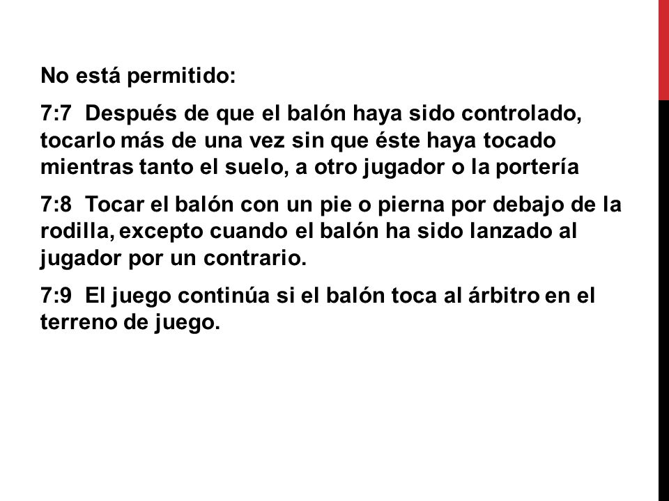 No está permitido: 7:7 Después de que el balón haya sido controlado, tocarlo más de una vez sin que éste haya tocado mientras tanto el suelo, a otro jugador o la portería 7:8 Tocar el balón con un pie o pierna por debajo de la rodilla, excepto cuando el balón ha sido lanzado al jugador por un contrario.