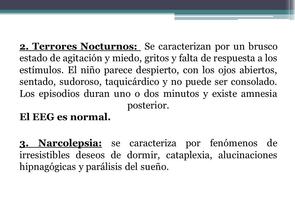 2. Terrores Nocturnos: Se caracterizan por un brusco estado de agitación y miedo, gritos y falta de respuesta a los estímulos. El niño parece despierto, con los ojos abiertos, sentado, sudoroso, taquicárdico y no puede ser consolado. Los episodios duran uno o dos minutos y existe amnesia posterior. El EEG es normal.