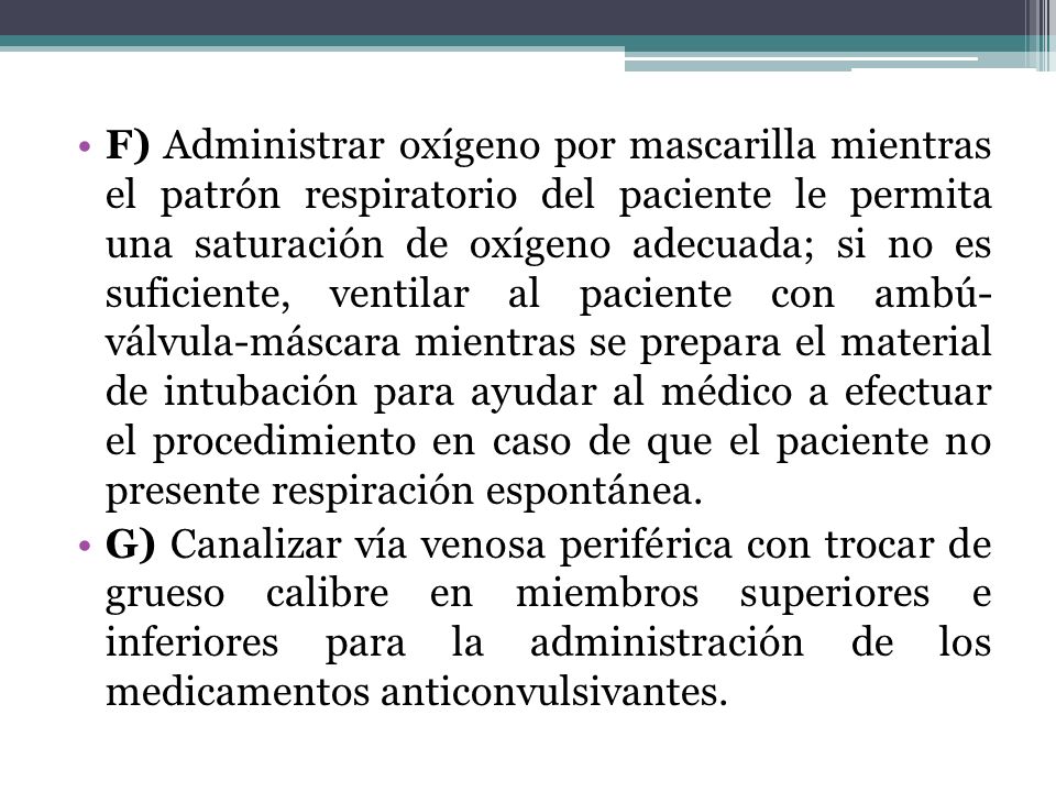 F) Administrar oxígeno por mascarilla mientras el patrón respiratorio del paciente le permita una saturación de oxígeno adecuada; si no es suficiente, ventilar al paciente con ambú- válvula-máscara mientras se prepara el material de intubación para ayudar al médico a efectuar el procedimiento en caso de que el paciente no presente respiración espontánea.