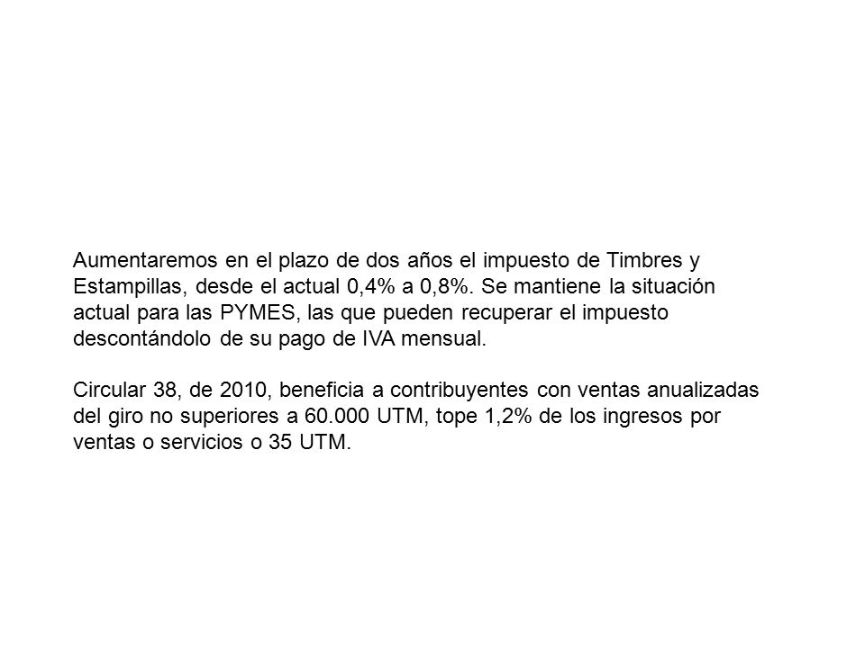 Aumentaremos en el plazo de dos años el impuesto de Timbres y Estampillas, desde el actual 0,4% a 0,8%. Se mantiene la situación actual para las PYMES, las que pueden recuperar el impuesto descontándolo de su pago de IVA mensual.