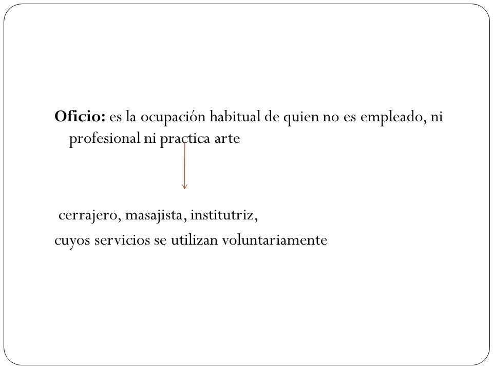 Oficio: es la ocupación habitual de quien no es empleado, ni profesional ni practica arte cerrajero, masajista, institutriz, cuyos servicios se utilizan voluntariamente