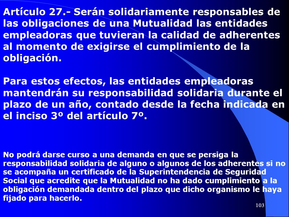 Artículo 27.- Serán solidariamente responsables de las obligaciones de una Mutualidad las entidades empleadoras que tuvieran la calidad de adherentes al momento de exigirse el cumplimiento de la obligación.