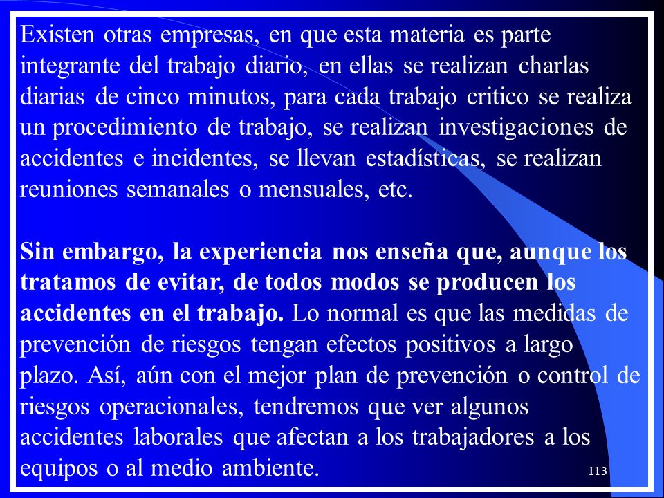Existen otras empresas, en que esta materia es parte integrante del trabajo diario, en ellas se realizan charlas diarias de cinco minutos, para cada trabajo critico se realiza un procedimiento de trabajo, se realizan investigaciones de accidentes e incidentes, se llevan estadísticas, se realizan reuniones semanales o mensuales, etc.