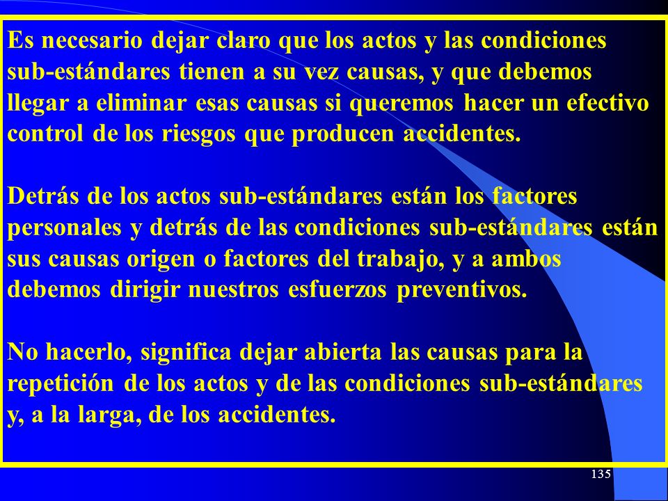 Es necesario dejar claro que los actos y las condiciones sub-estándares tienen a su vez causas, y que debemos llegar a eliminar esas causas si queremos hacer un efectivo control de los riesgos que producen accidentes.