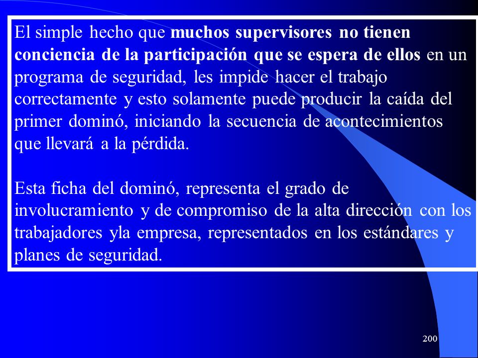 El simple hecho que muchos supervisores no tienen conciencia de la participación que se espera de ellos en un programa de seguridad, les impide hacer el trabajo correctamente y esto solamente puede producir la caída del primer dominó, iniciando la secuencia de acontecimientos que llevará a la pérdida.