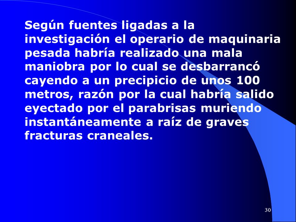 Según fuentes ligadas a la investigación el operario de maquinaria pesada habría realizado una mala maniobra por lo cual se desbarrancó cayendo a un precipicio de unos 100 metros, razón por la cual habría salido eyectado por el parabrisas muriendo instantáneamente a raíz de graves fracturas craneales.