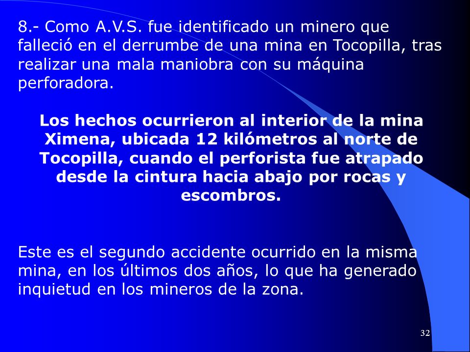 8.- Como A.V.S. fue identificado un minero que falleció en el derrumbe de una mina en Tocopilla, tras realizar una mala maniobra con su máquina perforadora.