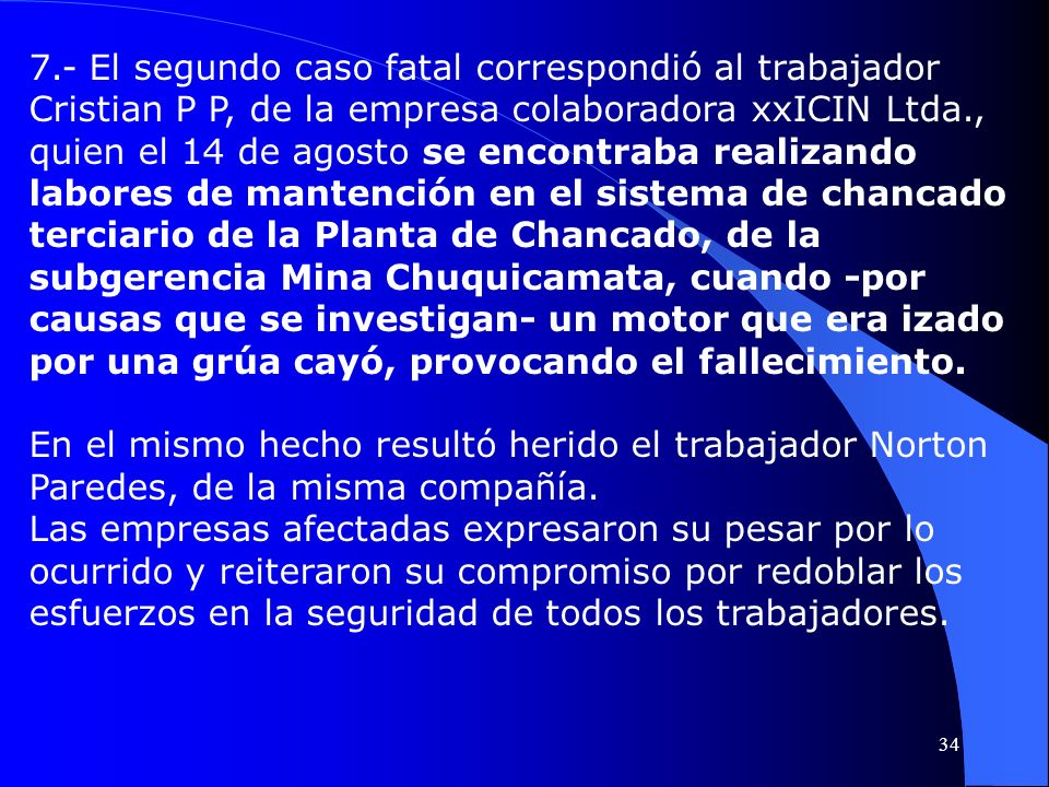 7.- El segundo caso fatal correspondió al trabajador Cristian P P, de la empresa colaboradora xxICIN Ltda., quien el 14 de agosto se encontraba realizando labores de mantención en el sistema de chancado terciario de la Planta de Chancado, de la subgerencia Mina Chuquicamata, cuando -por causas que se investigan- un motor que era izado por una grúa cayó, provocando el fallecimiento.