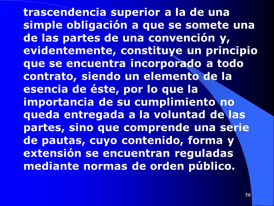 trascendencia superior a la de una simple obligación a que se somete una de las partes de una convención y, evidentemente, constituye un principio que se encuentra incorporado a todo contrato, siendo un elemento de la esencia de éste, por lo que la importancia de su cumplimiento no queda entregada a la voluntad de las partes, sino que comprende una serie de pautas, cuyo contenido, forma y extensión se encuentran reguladas mediante normas de orden público.