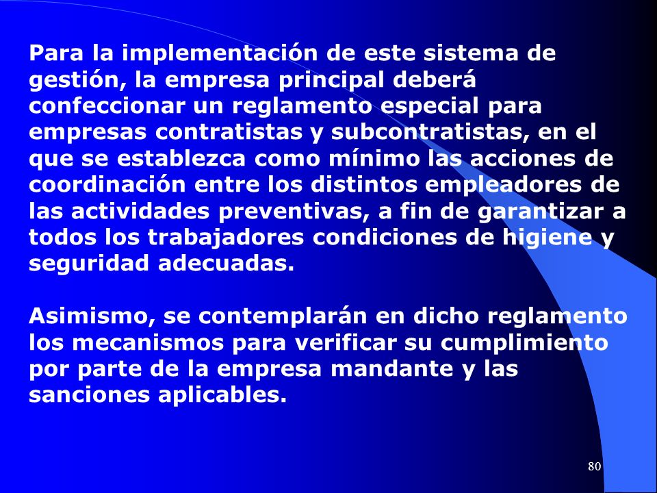 Para la implementación de este sistema de gestión, la empresa principal deberá confeccionar un reglamento especial para empresas contratistas y subcontratistas, en el que se establezca como mínimo las acciones de coordinación entre los distintos empleadores de las actividades preventivas, a fin de garantizar a todos los trabajadores condiciones de higiene y seguridad adecuadas.