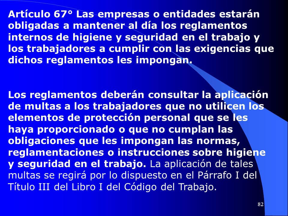 Artículo 67° Las empresas o entidades estarán obligadas a mantener al día los reglamentos internos de higiene y seguridad en el trabajo y los trabajadores a cumplir con las exigencias que dichos reglamentos les impongan.