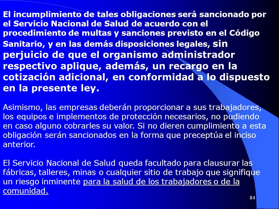 El incumplimiento de tales obligaciones será sancionado por el Servicio Nacional de Salud de acuerdo con el procedimiento de multas y sanciones previsto en el Código Sanitario, y en las demás disposiciones legales, sin perjuicio de que el organismo administrador respectivo aplique, además, un recargo en la cotización adicional, en conformidad a lo dispuesto en la presente ley.