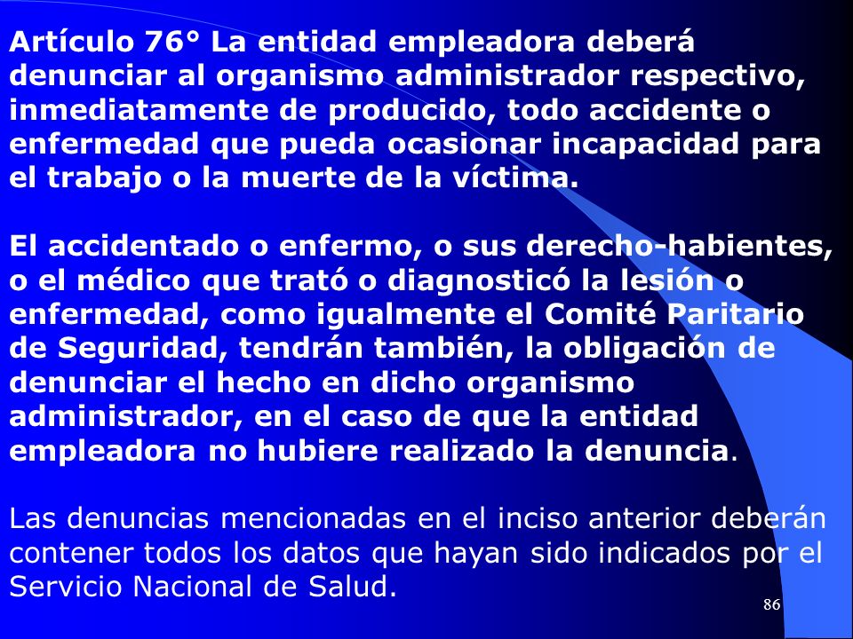 Artículo 76° La entidad empleadora deberá denunciar al organismo administrador respectivo, inmediatamente de producido, todo accidente o enfermedad que pueda ocasionar incapacidad para el trabajo o la muerte de la víctima.