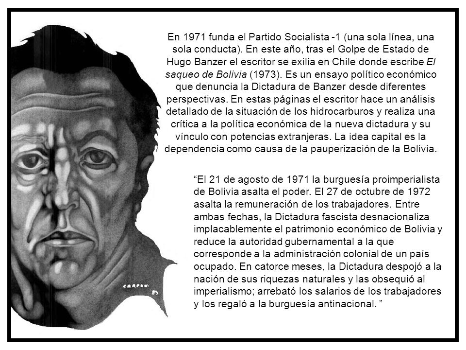 En 1971 funda el Partido Socialista -1 (una sola línea, una sola conducta). En este año, tras el Golpe de Estado de Hugo Banzer el escritor se exilia en Chile donde escribe El saqueo de Bolivia (1973). Es un ensayo político económico que denuncia la Dictadura de Banzer desde diferentes perspectivas. En estas páginas el escritor hace un análisis detallado de la situación de los hidrocarburos y realiza una crítica a la política económica de la nueva dictadura y su vínculo con potencias extranjeras. La idea capital es la dependencia como causa de la pauperización de la Bolivia.