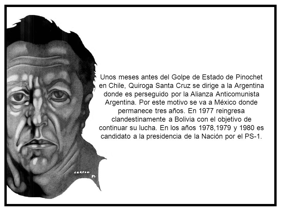 Unos meses antes del Golpe de Estado de Pinochet en Chile, Quiroga Santa Cruz se dirige a la Argentina donde es perseguido por la Alianza Anticomunista Argentina. Por este motivo se va a México donde permanece tres años. En 1977 reingresa clandestinamente a Bolivia con el objetivo de continuar su lucha. En los años 1978,1979 y 1980 es candidato a la presidencia de la Nación por el PS-1.